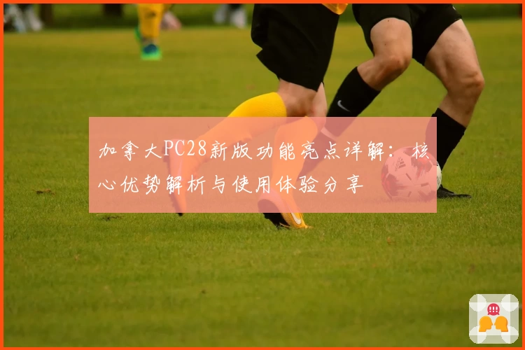 加拿大PC28新版功能亮点详解：核心优势解析与使用体验分享