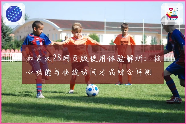 加拿大28网页版使用体验解析：核心功能与快捷访问方式综合评测