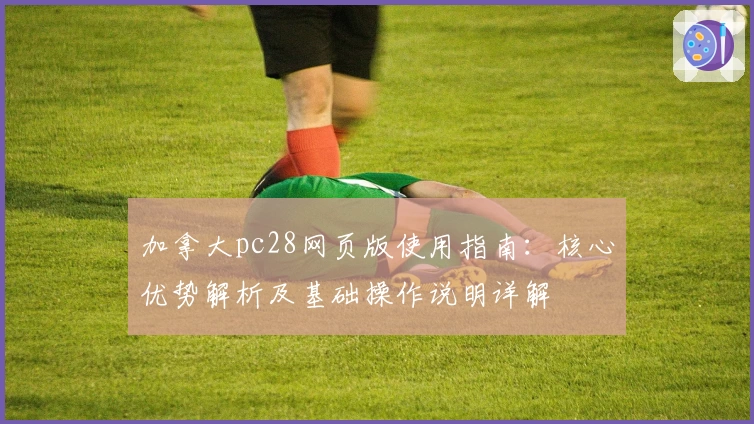 加拿大pc28网页版使用指南：核心优势解析及基础操作说明详解