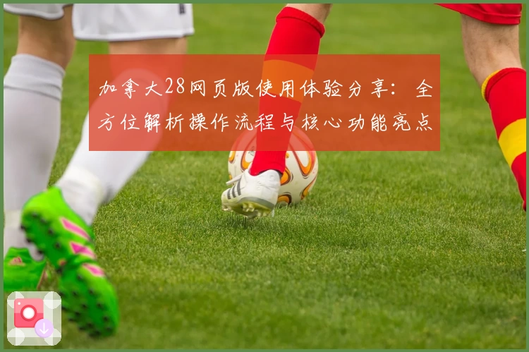 加拿大28网页版使用体验分享：全方位解析操作流程与核心功能亮点